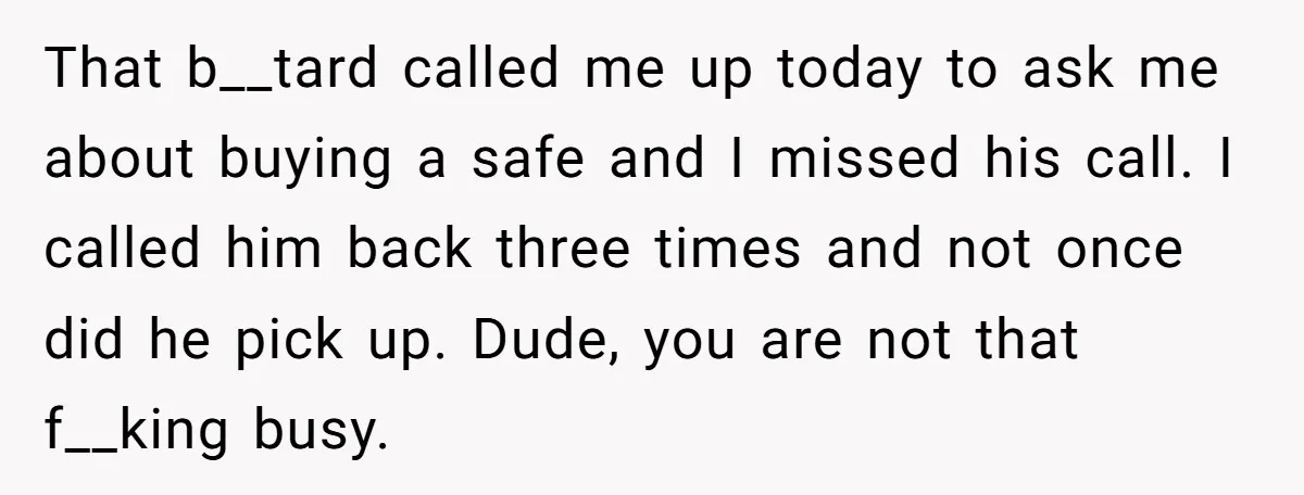 That b__tard called me up today to ask me about buying a safe and I missed his call. I called him back three times and not once did he pick...
