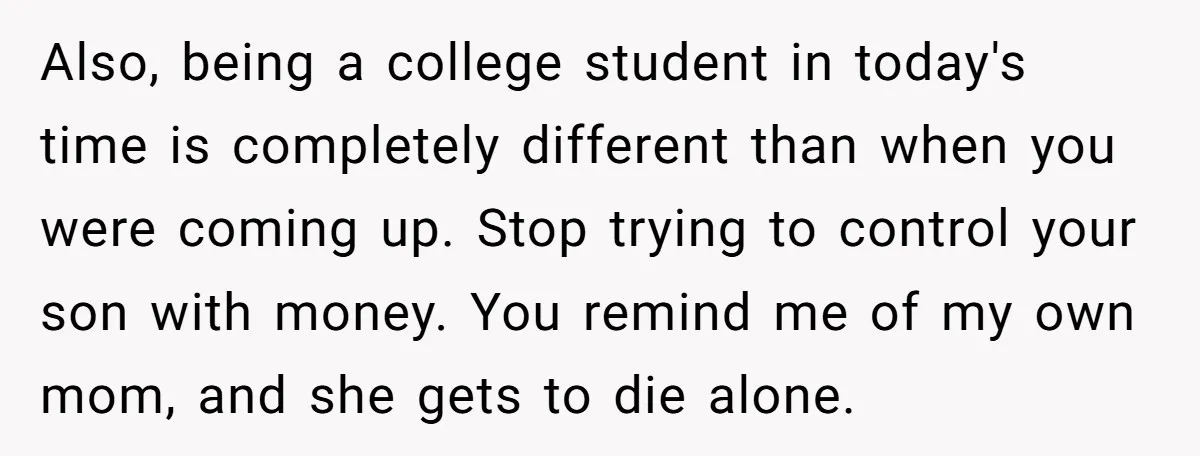 Also, being a college student in today's time is completely different than when you were coming up. Stop trying to control your son with money. You remind me of my...