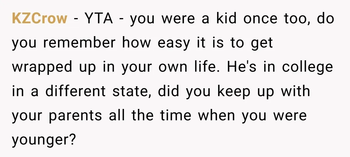 KZCrow − YTA - you were a kid once too, do you remember how easy it is to get wrapped up in your own life. He's in college in a...