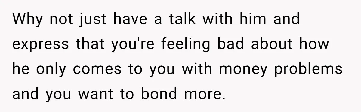 Why not just have a talk with him and express that you're feeling bad about how he only comes to you with money problems and you want to bond more.