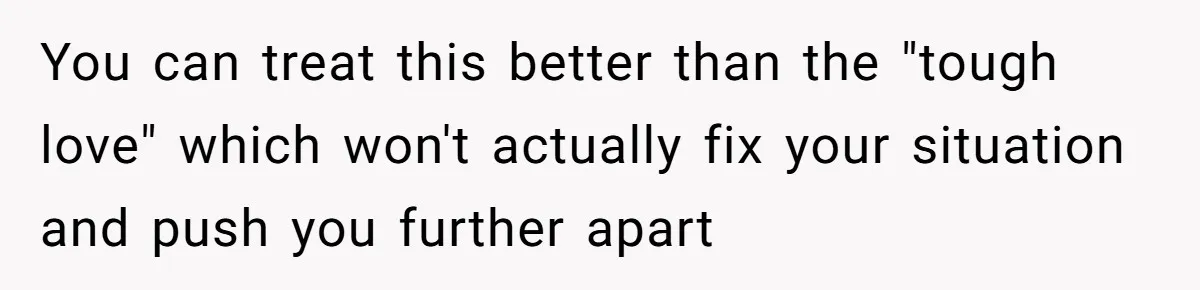 You can treat this better than the "tough love" which won't actually fix your situation and push you further apart