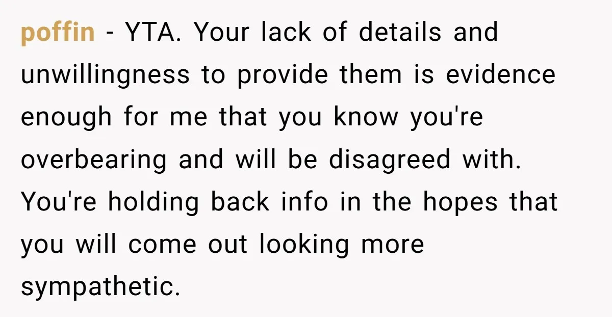poffin − YTA. Your lack of details and unwillingness to provide them is evidence enough for me that you know you're overbearing and will be disagreed with. You're holding back...