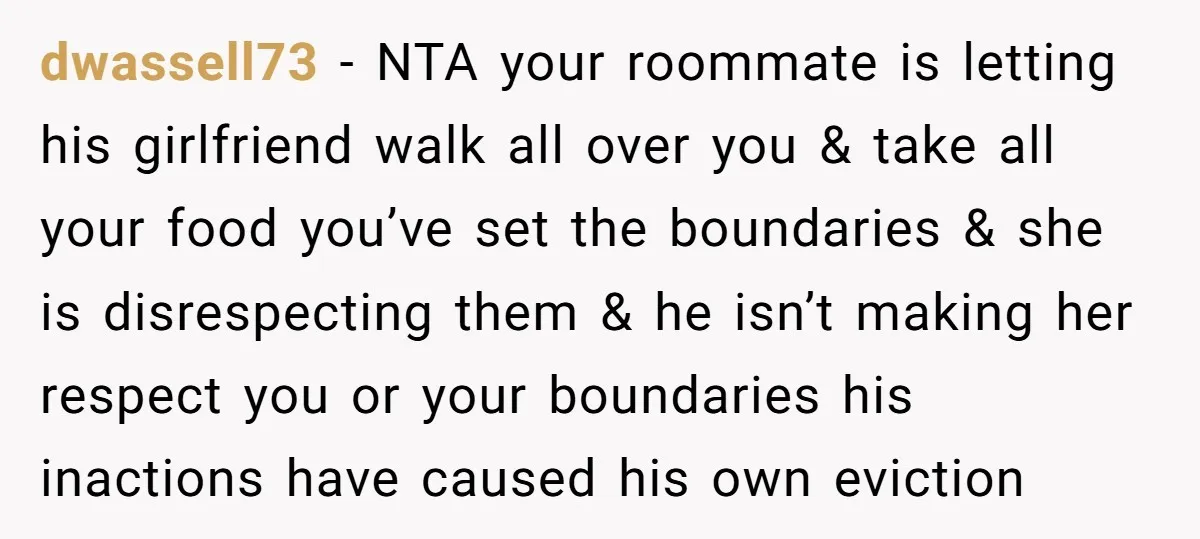 dwassell73 − NTA your roommate is letting his girlfriend walk all over you & take all your food you’ve set the boundaries & she is disrespecting them & he isn’t...