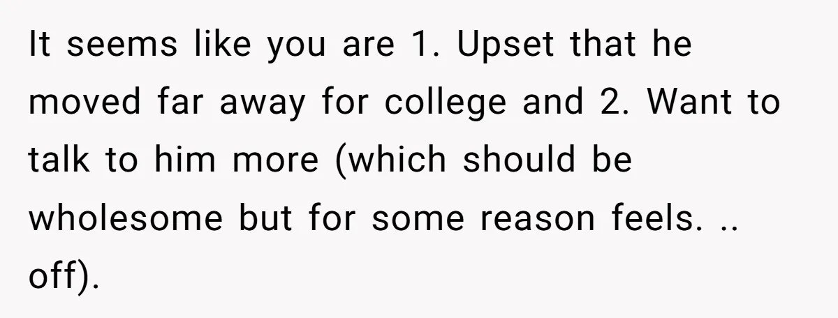 It seems like you are 1. Upset that he moved far away for college and 2. Want to talk to him more (which should be wholesome but for some reason...