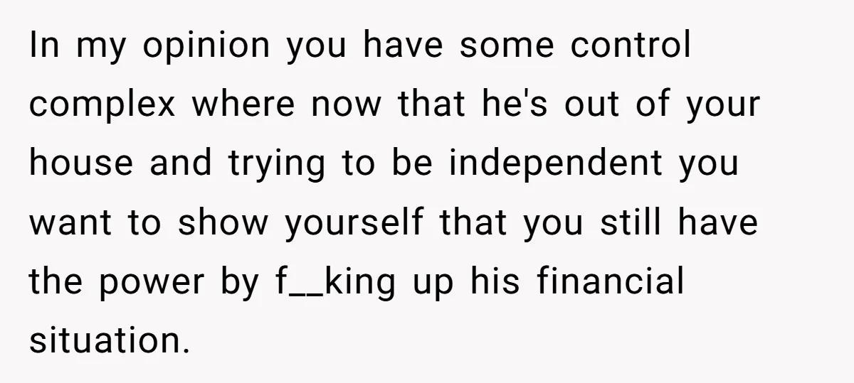 In my opinion you have some control complex where now that he's out of your house and trying to be independent you want to show yourself that you still have...