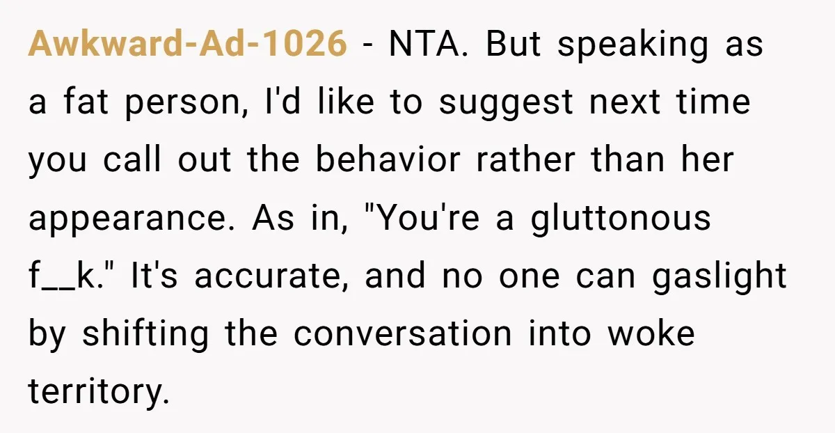 Awkward-Ad-1026 − NTA. But speaking as a fat person, I'd like to suggest next time you call out the behavior rather than her appearance. As in, "You're a gluttonous f__k."...