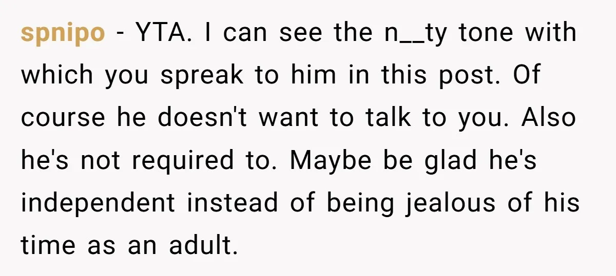 spnipo − YTA. I can see the n__ty tone with which you spreak to him in this post. Of course he doesn't want to talk to you. Also he's not...