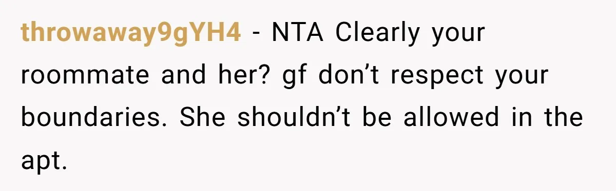 throwaway9gYH4 − NTA Clearly your roommate and her? gf don’t respect your boundaries. She shouldn’t be allowed in the apt.