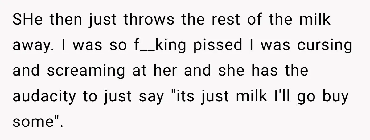 SHe then just throws the rest of the milk away. I was so f__king pissed I was cursing and screaming at her and she has the audacity to just say...