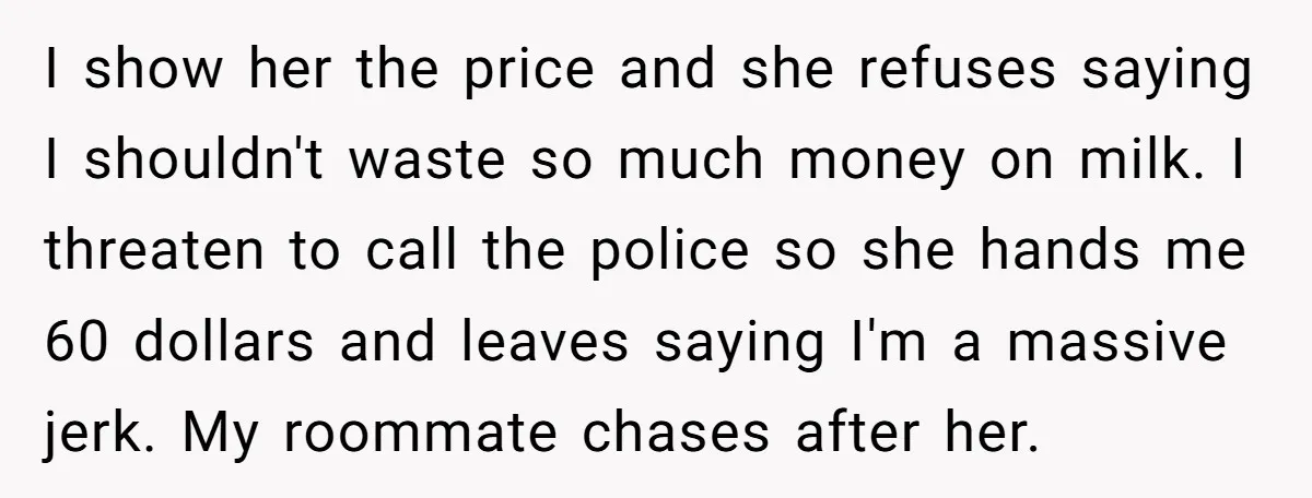 I show her the price and she refuses saying I shouldn't waste so much money on milk. I threaten to call the police so she hands me 60 dollars and...