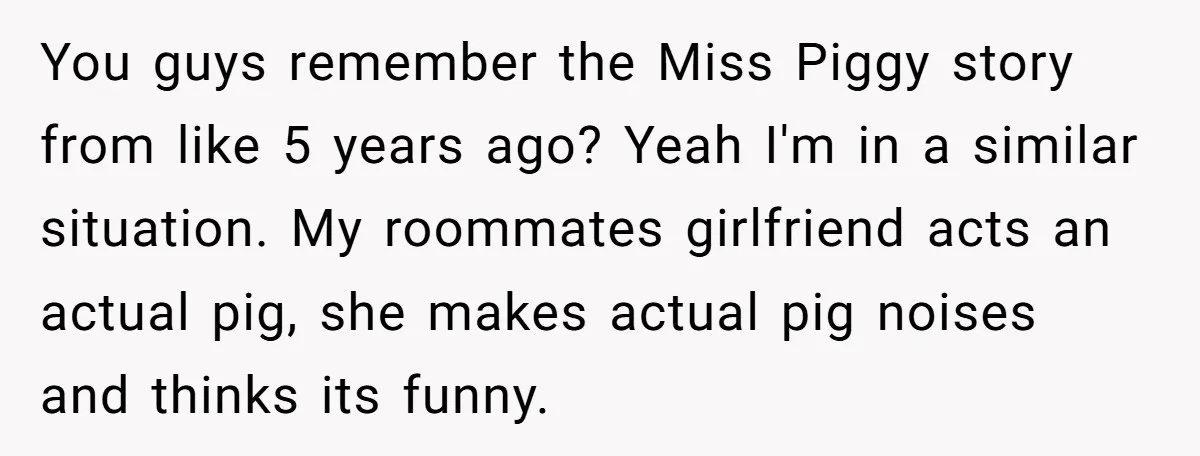 You guys remember the Miss Piggy story from like 5 years ago? Yeah I'm in a similar situation. My roommates girlfriend acts an actual pig, she makes actual pig noises...