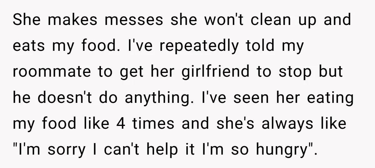 She makes messes she won't clean up and eats my food. I've repeatedly told my roommate to get her girlfriend to stop but he doesn't do anything. I've seen her...
