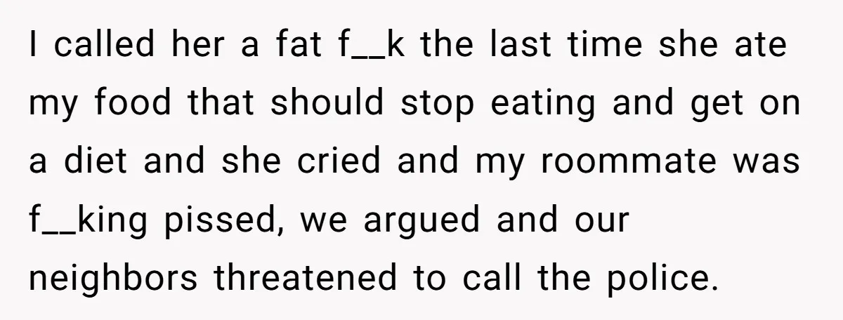 I called her a fat f__k the last time she ate my food that should stop eating and get on a diet and she cried and my roommate was f__king...