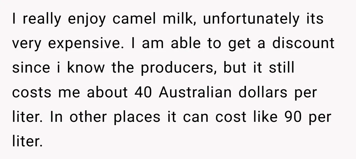I really enjoy camel milk, unfortunately its very expensive. I am able to get a discount since i know the producers, but it still costs me about 40 Australian dollars...