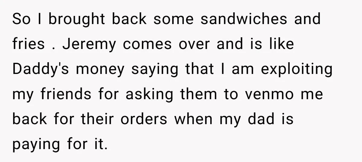 So I brought back some sandwiches and fries . Jeremy comes over and is like Daddy's money saying that I am exploiting my friends for asking them to venmo me...
