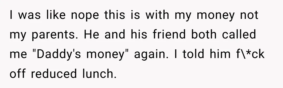 I was like nope this is with my money not my parents. He and his friend both called me "Daddy's money" again. I told him f\*ck off reduced lunch.