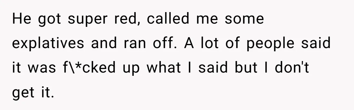 He got super red, called me some explatives and ran off. A lot of people said it was f\*cked up what I said but I don't get it.