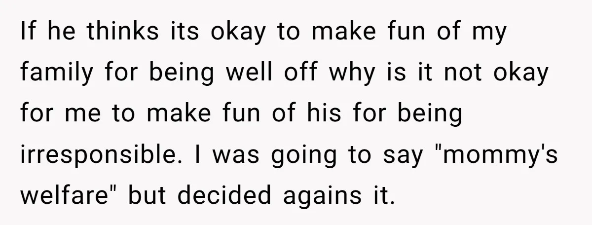 If he thinks its okay to make fun of my family for being well off why is it not okay for me to make fun of his for being irresponsible....