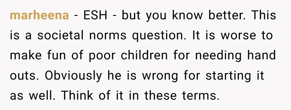 marheena − ESH - but you know better. This is a societal norms question. It is worse to make fun of poor children for needing hand outs. Obviously he is...