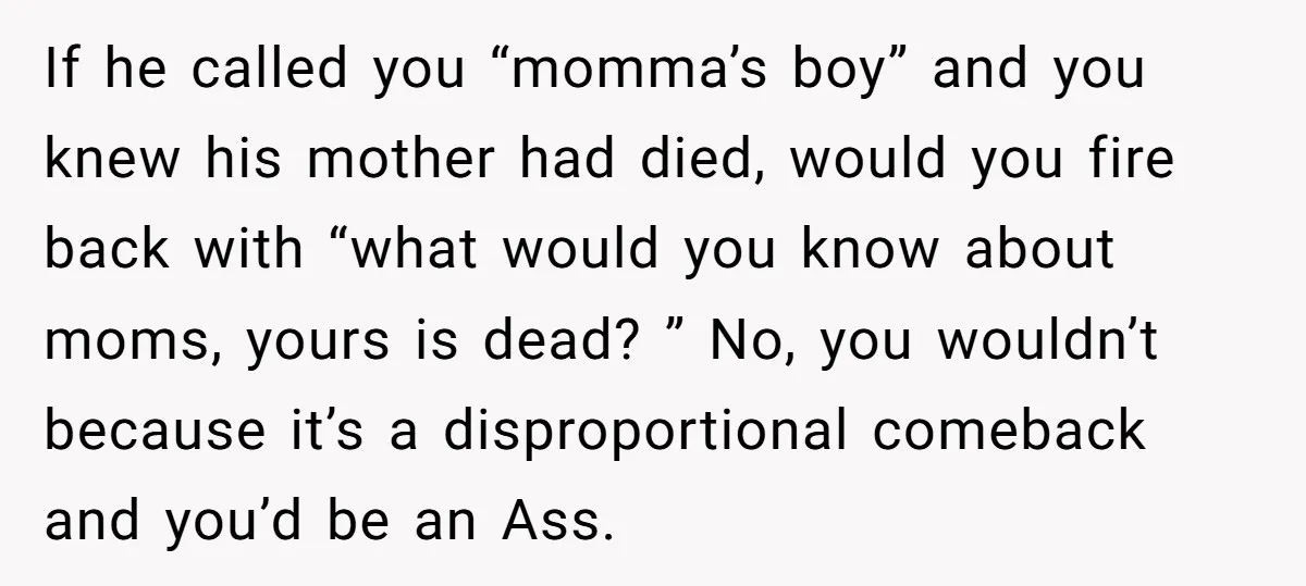If he called you “momma’s boy” and you knew his mother had died, would you fire back with “what would you know about moms, yours is dead? ” No, you...