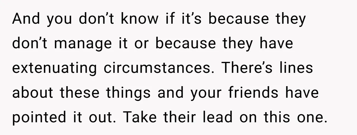 And you don’t know if it’s because they don’t manage it or because they have extenuating circumstances. There’s lines about these things and your friends have pointed it out. Take...