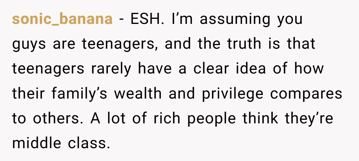 sonic_banana − ESH. I’m assuming you guys are teenagers, and the truth is that teenagers rarely have a clear idea of how their family’s wealth and privilege compares to others....