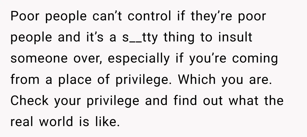 Poor people can’t control if they’re poor people and it’s a s__tty thing to insult someone over, especially if you’re coming from a place of privilege. Which you are. Check...