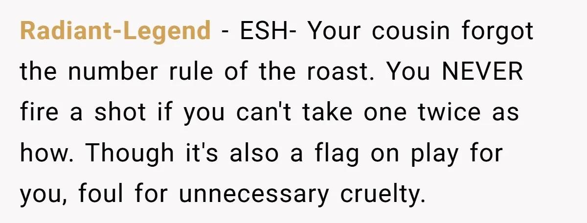 Radiant-Legend − ESH- Your cousin forgot the number rule of the roast. You NEVER fire a shot if you can't take one twice as how. Though it's also a flag...