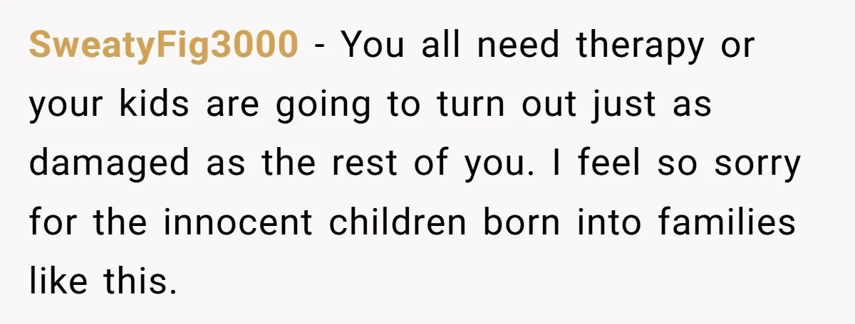 SweatyFig3000 − You all need therapy or your kids are going to turn out just as damaged as the rest of you. I feel so sorry for the innocent children...