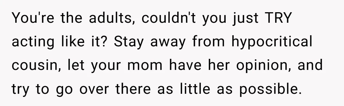 You're the adults, couldn't you just TRY acting like it? Stay away from hypocritical cousin, let your mom have her opinion, and try to go over there as little as...