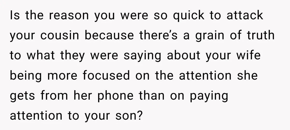 Is the reason you were so quick to attack your cousin because there’s a grain of truth to what they were saying about your wife being more focused on the...