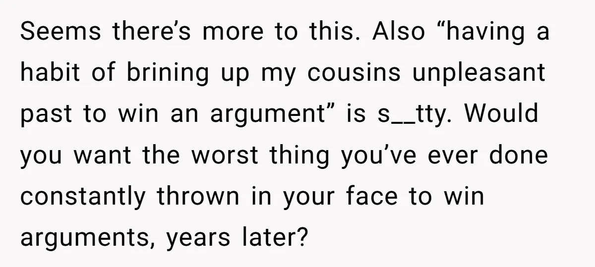 Seems there’s more to this. Also “having a habit of brining up my cousins unpleasant past to win an argument” is s__tty. Would you want the worst thing you’ve ever...