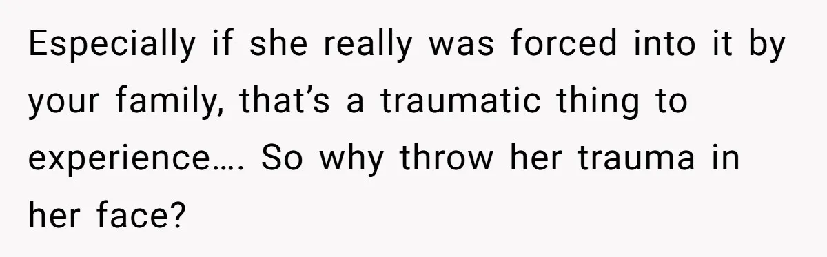 Especially if she really was forced into it by your family, that’s a traumatic thing to experience…. So why throw her trauma in her face?