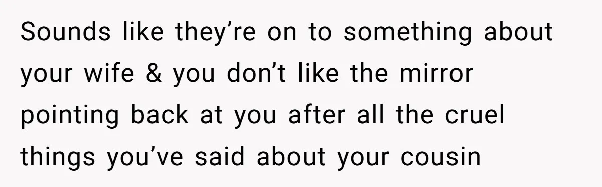 Sounds like they’re on to something about your wife & you don’t like the mirror pointing back at you after all the cruel things you’ve said about your cousin