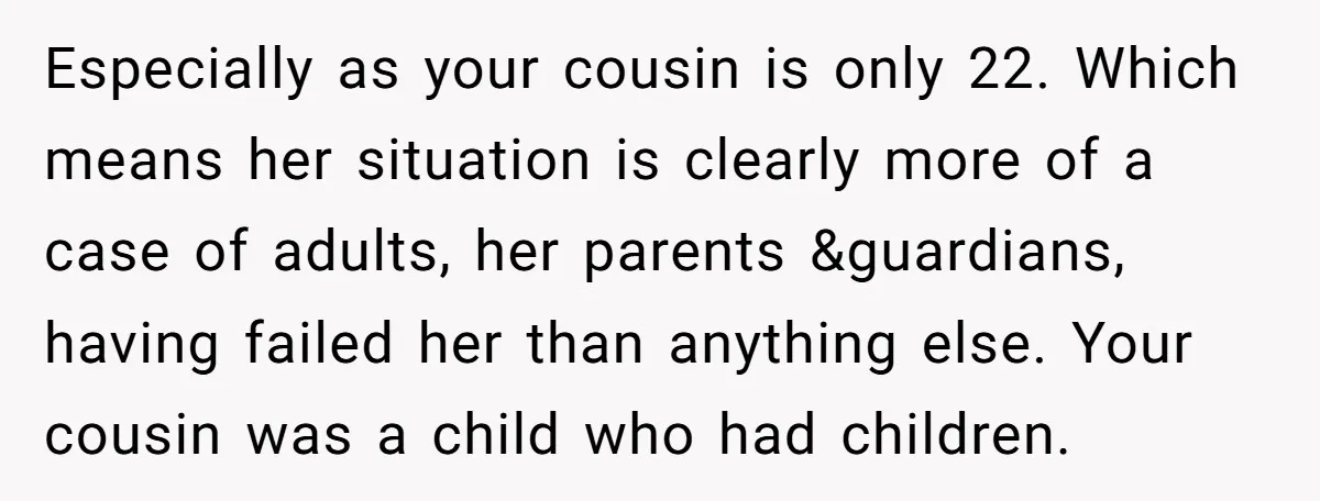 Especially as your cousin is only 22. Which means her situation is clearly more of a case of adults, her parents &guardians, having failed her than anything else. Your cousin...