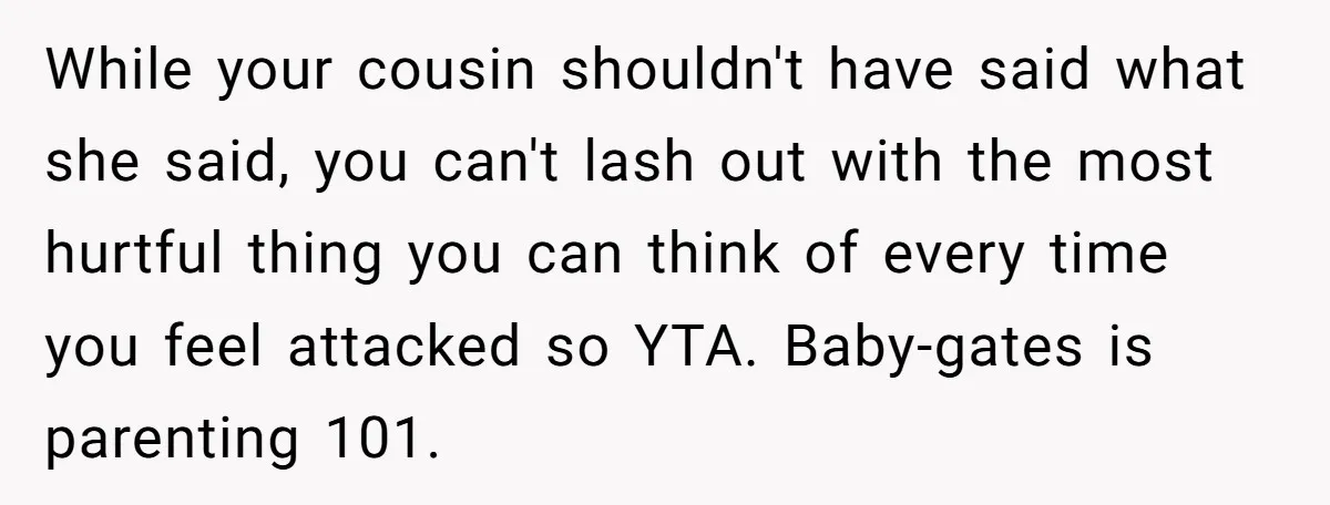 While your cousin shouldn't have said what she said, you can't lash out with the most hurtful thing you can think of every time you feel attacked so YTA. Baby-gates...