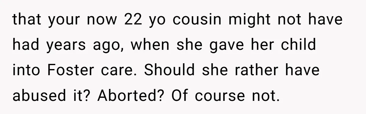 that your now 22 yo cousin might not have had years ago, when she gave her child into Foster care. Should she rather have abused it? Aborted? Of course not.