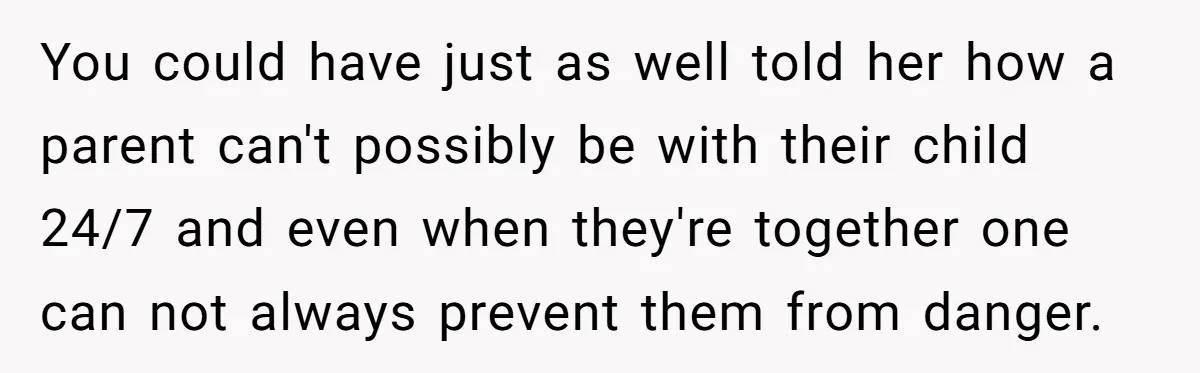 You could have just as well told her how a parent can't possibly be with their child 24/7 and even when they're together one can not always prevent them from...