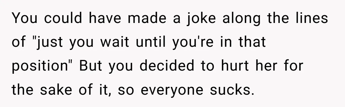 You could have made a joke along the lines of "just you wait until you're in that position" But you decided to hurt her for the sake of it, so...