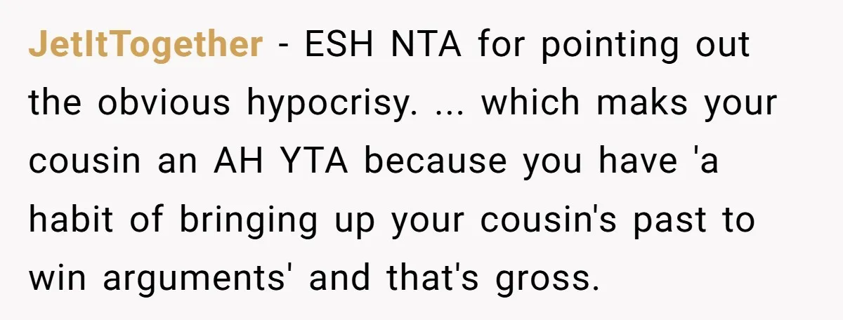 JetItTogether − ESH NTA for pointing out the obvious hypocrisy. ... which maks your cousin an AH YTA because you have 'a habit of bringing up your cousin's past to...