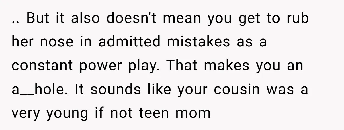 .. But it also doesn't mean you get to rub her nose in admitted mistakes as a constant power play. That makes you an a__hole. It sounds like your cousin...
