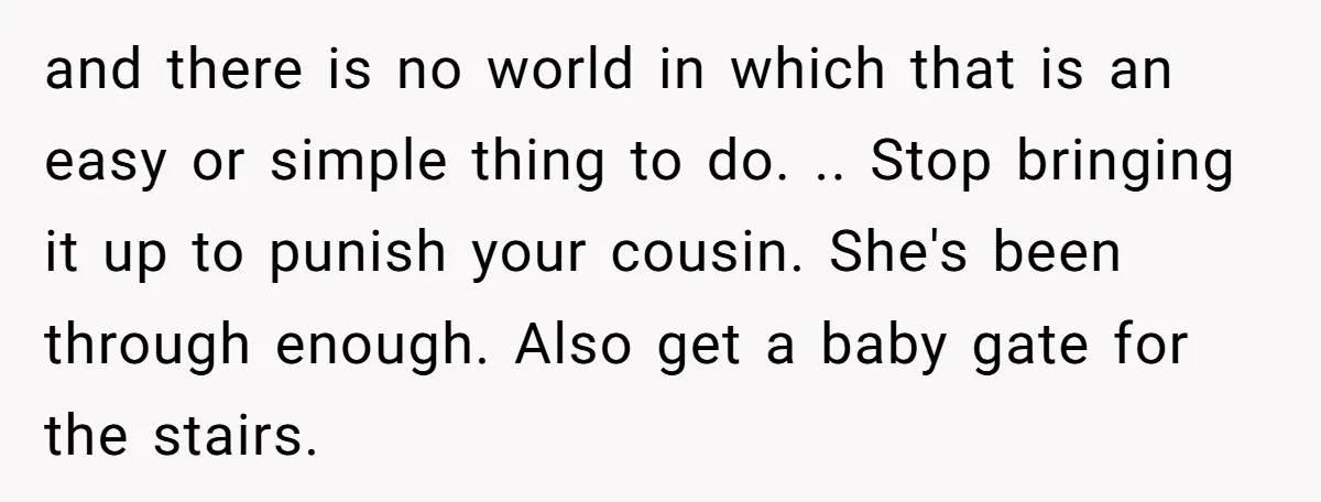 and there is no world in which that is an easy or simple thing to do. .. Stop bringing it up to punish your cousin. She's been through enough. Also...