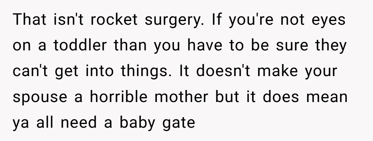 That isn't rocket surgery. If you're not eyes on a toddler than you have to be sure they can't get into things. It doesn't make your spouse a horrible mother...
