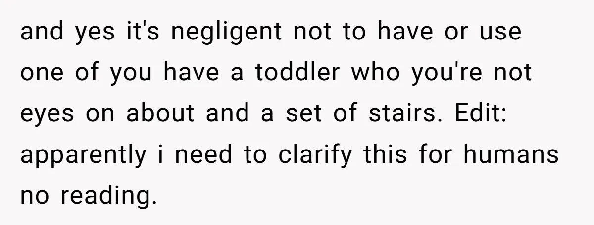 and yes it's negligent not to have or use one of you have a toddler who you're not eyes on about and a set of stairs. Edit: apparently i need...