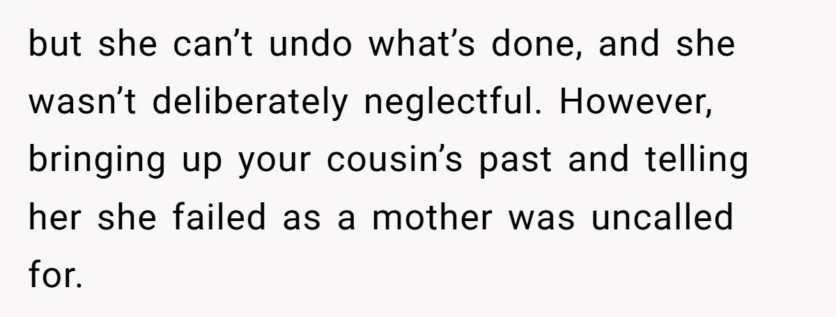 but she can’t undo what’s done, and she wasn’t deliberately neglectful. However, bringing up your cousin’s past and telling her she failed as a mother was uncalled for.
