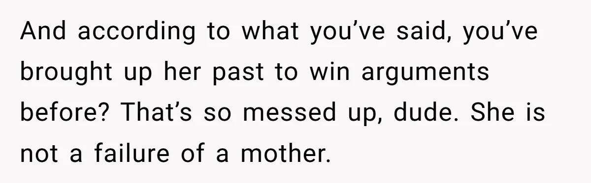 And according to what you’ve said, you’ve brought up her past to win arguments before? That’s so messed up, dude. She is not a failure of a mother.