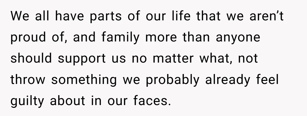 We all have parts of our life that we aren’t proud of, and family more than anyone should support us no matter what, not throw something we probably already feel...