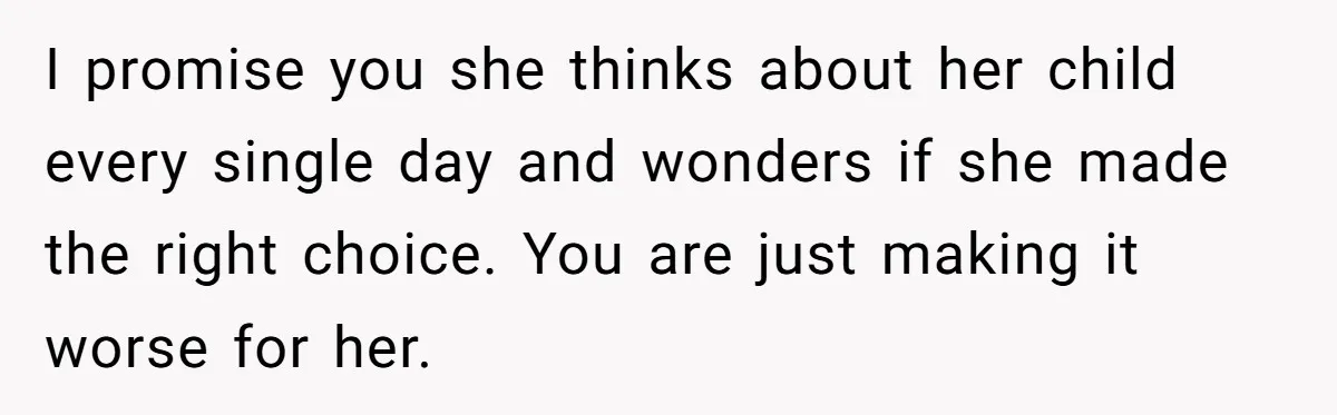 I promise you she thinks about her child every single day and wonders if she made the right choice. You are just making it worse for her.
