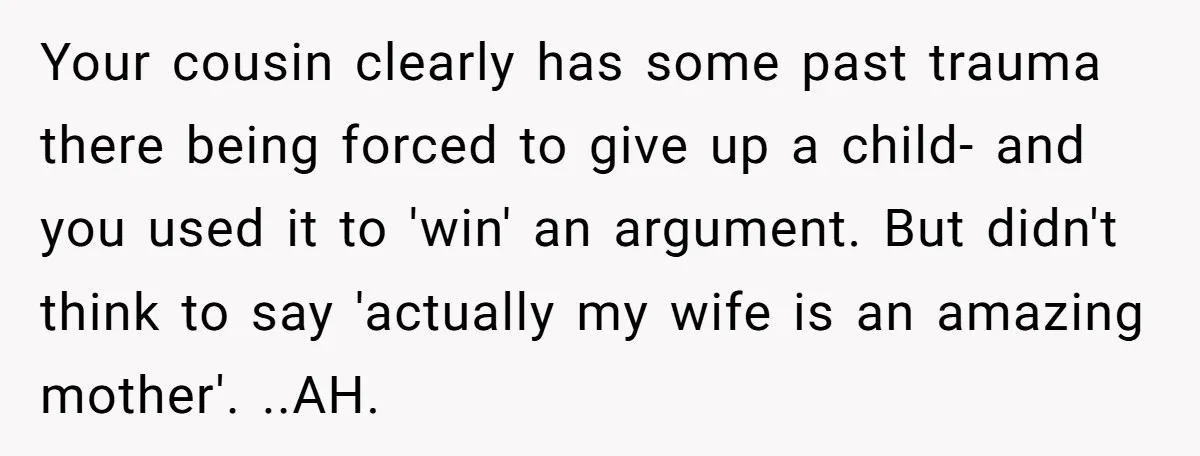 Your cousin clearly has some past trauma there being forced to give up a child- and you used it to 'win' an argument. But didn't think to say 'actually my...