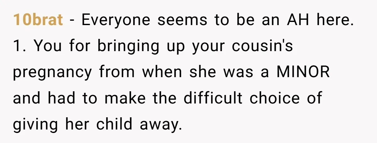 10brat − Everyone seems to be an AH here. 1. You for bringing up your cousin's pregnancy from when she was a MINOR and had to make the difficult choice...